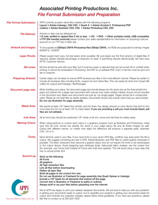 Associated Printing Productions Inc.
                           File Format Submission and Preparation
File Format Submission:    APPI currently accepts native files created with the following programs
                           Layout • Adobe Indesign, CS4 CS5 • Quark 8 • Adobe Acrobat 9 Professional PDF
                           creative • Adobe Illustrator CS4, CS5 • Adobe Photoshop CS4, CS5

          File Delivery:   Artwork or files may be delivered via:
                           • E-mail, stuffed or zipped files 5 mb or less • CD • DVD • Other portable media, USB compatible
                           • FTP (file transfer protocal) please contact your sales representative for information on acquiring a secure
                           account on our FTP site or Idisk site.

   Artwork and Images:     To be supplied at (300dpi) CMYK Photoshop files 300dpi CMYK, not RGB and grayscale for bitmap images
                           600DPI to 1200DPI

          Laser Proofs:    Please supply hard copy, full size lasers when possible. Be sure lasers are the final versions of digital files. If
                           reduced, please indicate percentage of reduction on laser. if submitting artwork electronically, fax hard copy
                           ATTN: Customer Service.

             Die Lines:    Die line should be sent with your files, but it must be a layer or element that can be turned off or omitted when
                           printing. It cannot be embedded in Photoshop, the PDF or un-editable PDF. Color of die line must be spot and
                           set to overprint.

     Preparing Artwork:    Certain steps can be taken to ensure APPI receives your files in the most efficient manner. Please be certain to
                           include all necessary files including fonts, support art and native files. This can easily be done from Quark (file
                           collect for output) and Indesign ( file/Package).

  Document page size:      When building your piece, the document page size should always be the same size as the final printed trim
                           piece (not placed into a larger size document with manual crop marks added.) bleeds should not be included
                           in the document size, Make sure documents are built as 1up single pages. Pages should be in consecutive
                           order. Please do not build files as reader spreads. Documents should only include colors that you want printed.
                           Do not use Illustrator for page assembly

           Bleed Area:     We require at least 1/8” bleed from all fold, and trim lines. Any design artwork or color blocks that print to trim
                           must pass the trim by at least 1/8” to make bleed. If you are providing a pdf you must include bleed, pdf
                           files are not editable.

             Live Area:    All art and copy should be positioned 1/8” inside of all trim, score and fold lines for safety areas.

        Naming Colors:     When using pantone or custom spot colors in a graphics program such as Illustrator and Photoshop, make
                           sure that all color names are exactly the same in your page layout file and all linked images as well.
                           Colors with different names, no matter how slight the difference will produce a separate plate. example:
                           CVC, CV or C

                 Fonts:    Send all fonts used in your files, If you have fonts in your vector EPS files, conflicts may arise when the file is
                           output. We suggest converting any text in EPS, Adobe Illustrator, and PDF files to outline (paths) characters if
                           possible. The letter characters then become a graphic object and do not require the fonts to be downloaded
                           to the output device. Avoid assigning type attributes (bold, italics,bold italic). Instead, use the correct font
                           (for example, use Futura bold instead of Futura with bold face applied). This will avoid using a type style that
                           has no actual printer font.

            Summit-up      Send us the following
                           All Fonts
                           All graphics
                           All high resolution files
                           Link all files before downloading
                           Flatten all layer files
                           Build all pages to the correct trim size
                           Do not use Illustrator or Freehand for page assembly Use Quark Xpress or Indesign
                           Include a 1/8” bleed for all elements that extend off the page.
                           Convert text in Illustrator or Freehand to paths or outlines
                           Always stuff or zip your files before uploading over the internet

         APPi              We at APPI are happy to print your already designed documents. We are here to help you with any problems
                           in getting your documents ready to output, but to expedite your projects in getting your documents ready for
                           output and minimize any prepress charges, please follow these guidelines. If you have any questions, please
                           feel free to contact us at 305-623-7600
 