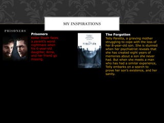 MY INSPIRATIONS
Prisoners
Keller Dover faces
a parent’s worst
nightmare when
his 6-year-old
daughter, Anna,
and her friend go
missing.
The Forgotten
Telly Paretta, a grieving mother
struggling to cope with the loss of
her 8-year-old son. She is stunned
when her psychiatrist reveals that
she has created eight years of
memories about a son she never
had. But when she meets a man
who has had a similar experience,
Telly embarks on a search to
prove her son’s existence, and her
sanity.
 