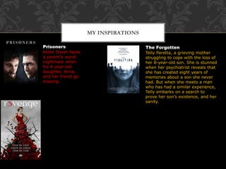 MY INSPIRATIONS
Prisoners
Keller Dover faces
a parent’s worst
nightmare when
his 6-year-old
daughter, Anna,
and her friend go
missing.
The Forgotten
Telly Paretta, a grieving mother
struggling to cope with the loss of
her 8-year-old son. She is stunned
when her psychiatrist reveals that
she has created eight years of
memories about a son she never
had. But when she meets a man
who has had a similar experience,
Telly embarks on a search to
prove her son’s existence, and her
sanity.
 