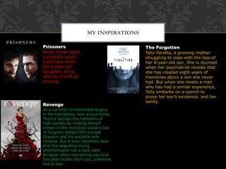 MY INSPIRATIONS
Prisoners
Keller Dover faces
a parent’s worst
nightmare when
his 6-year-old
daughter, Anna,
and her friend go
missing.
The Forgotten
Telly Paretta, a grieving mother
struggling to cope with the loss of
her 8-year-old son. She is stunned
when her psychiatrist reveals that
she has created eight years of
memories about a son she never
had. But when she meets a man
who has had a similar experience,
Telly embarks on a search to
prove her son’s existence, and her
sanity.
Revenge
As a summer to remember begins
in the Hamptons, new arrival Emily
Thorne dazzles the members of
high society by making herself
known in the exclusive social circle
of Grayson Global CEO Conrad
Grayson and his socialite wife
Victoria. But it soon becomes clear
that the beguiling young
philanthropist has a dark past.
Because when everything you love
has been stolen from you, someone
has to pay.
 