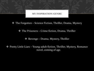  The Forgotten – Science Fiction, Thriller, Drama, Mystery
 The Prisoners – Crime fiction, Drama, Thriller
 Revenge – Drama, Mystery, Thriller
 Pretty Little Liars – Young-adult fiction, Thriller, Mystery, Romance
novel, coming of age.
MY INSPIRATION GENRE
 