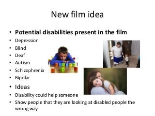 New film idea
• Potential disabilities present in the film
• Depression
• Blind
• Deaf
• Autism
• Schizophrenia
• Bipolar
• Ideas
• Disability could help someone
• Show people that they are looking at disabled people the
wrong way
 