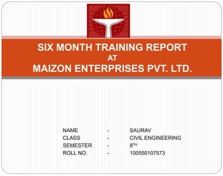NAME - SAURAV
CLASS - CIVIL ENGINEERING
SEMESTER - 8TH
ROLL NO. - 100550107573
SIX MONTH TRAINING REPORT
AT
MAIZON ENTERPRISES PVT. LTD.
 