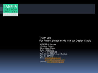 Thank you
For Project proposals do visit our Design Studio
#104,32B,JPComplex
(Opp.Una Enclave)
Mayur Vihar , Phase-1
Delhi-110091 India
Ph: 011-22792907 / 06
Mob:9810091055 (Ar. Anant Tankha)
Fax: 011-22793021.
Email: antankha@gmail.com
tankha@tankhadesign.com
Website: www.tankhadesign.com
 