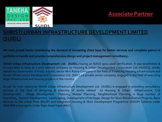 SHRISTI URBAN INFRASTRUCTURE DEVELOPMENT LIMITED
(SUIDL)
We have joined hands considering the demand of increasing client base for better services and complete gamut of
portfolio to handle and provide comprehensive design and project management consultancy.
Shristi Urban Infrastructure Development Ltd. (SUIDL) having an IS/ISO 9001:2008 certification. It was established &
incorporated in 2005 as a joint venture company by Housing & Urban Development Corporation Ltd (HUDCO, wholly
owned by Government of India; a public sector Mini Ratna Company in the field of Financing Housing Infrastructure and
Shristi Infrastructure Development Corporation Ltd. (SIDCL) a private sector company, engaged in the field of executing
large infrastructure and housing projects in the country.
As per its main objectives Shristi Urban Infrastructure Development Ltd (SUIDL) is engaged in providing consultancy
services in the field of designing & planning of works related to Housing & Urban Infrastructure, City
Development, Village Development Planning, Master Planning, Neighborhood Planning, a large number of
townships, Tourism Development, Landscaping, Development of Heritage, Design for Slum Rehabilitation Projects, Basic
Services to the Urban Poor (BSUP) and Integrated Housing & Slum Development Programme (IHSDP) Scheme under
JNNURM and projects Under Rajiv AwasYojna (RAY).
 