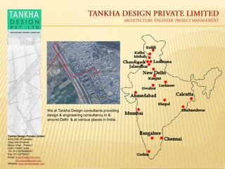 Tankha Design Private Limited
#104,32B,JPComplex
(Opp.Una Enclave)
Mayur Vihar , Phase-1
Delhi-110091 India
Ph: 011-22792906/07
Fax: 011-22793021.
Email: antankha@gmail.com
tdc.project@gmail.com
Website: www.tankhadesign.com
We at Tankha Design consultants providing
design & engineering consultancy in &
around Delhi & at various places in India.
 