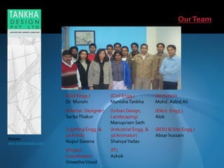 Website:
www.tankhadesign.com
(Civil Engg.)
Dr. Munshi
(Civil Engg.)
MonishaTankha
(Architect)
Mohd. Aabid Ali
(Interior Designer)
SaritaThakur
(Urban Design,
Landscaping)
Manupriam Seth
(Elect. Engg.)
Alok
(Lighting Engg. &
3d Artist)
Nupur Saxena
(Industrial Engg. &
3d Animator)
ShaivyaYadav
(BOQ & Site Engg.)
Absar hussain
(Project
Coordinator)
VineethaVinod
(IT)
Ashok
 