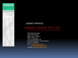 #104,32B,JPComplex
(Opp.Una Enclave)
Mayur Vihar , Phase-1
Delhi-110091 India
Ph: 011-22792907 / 06
Mob:9810091055 (Ar. Anant Tankha)
Fax: 011-22793021.
Email: antankha@gmail.com
tankha@tankhadesign.com
Website: www.tankhadesign.com
AGENCY PROFILE
 
