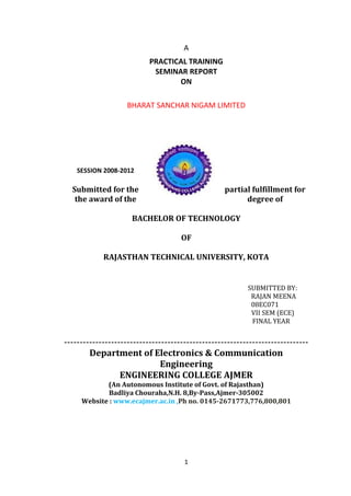 A
PRACTICAL TRAINING
SEMINAR REPORT
ON
BHARAT SANCHAR NIGAM LIMITED
SESSION 2008-2012
Submitted for the partial fulfillment for
the award of the degree of
BACHELOR OF TECHNOLOGY
OF
RAJASTHAN TECHNICAL UNIVERSITY, KOTA
SUBMITTED BY:
RAJAN MEENA
08EC071
VII SEM (ECE)
FINAL YEAR
------------------------------------------------------------------------------
Department of Electronics & Communication
Engineering
ENGINEERING COLLEGE AJMER
(An Autonomous Institute of Govt. of Rajasthan)
Badliya Chouraha,N.H. 8,By-Pass,Ajmer-305002
Website : www.ecajmer.ac.in ,Ph no. 0145-2671773,776,800,801
1
 