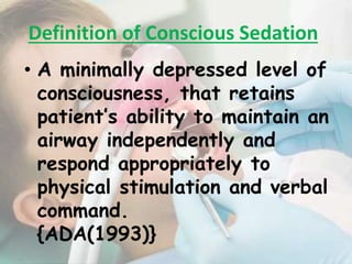 • A minimally depressed level of
consciousness, that retains
patient’s ability to maintain an
airway independently and
respond appropriately to
physical stimulation and verbal
command.
{ADA(1993)}
Definition of Conscious Sedation
 