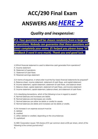 ACC/290 Final Exam
          ANSWERS ARE HERE
                     Quality and inexpensive:
P.S. Your questions will be chosen randomly from a large set
of questions. Nobody can guarantee that these questions will
cover completely your exam. If I helped you please leave “A”
feedback (I need it very much). Thank you and good luck...



1) Which financial statement is used to determine cash generated from operations?
A. Income statement
B. Statement of operations
C. Statement of cash flows
D. Retained earnings statement

2) In terms of sequence, in what order must the four basic financial statements be prepared?
A. Balance sheet, income statement, statement of cash flows, and capital statement
B. Income statement, capital statement, statement of cash flows, and balance sheet
C. Balance sheet, capital statement, statement of cash flows, and income statement
D. Income statement, capital statement, balance sheet, and statement of cash flows

3) In classifying transactions, which of the following is true in regard to assets?
A. Normal balances and increases are debits.
B. Normal balances and decreases are credits.
C. Normal balances can either be debits or credits for assets.
D. Normal balances are debits and increases can be debits or credits.

4) An increase in an expense account must be
A. debited
B. credited
C. either debited or credited, depending on the circumstances
D. capitalized

5) ABC Corporation issues 100 shares of $1 par common stock at $5 per share, which of the
following is the correct journal entry?
A.
 