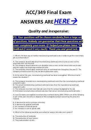 ACC/349 Final Exam
         ANSWERS ARE HERE
                    Quality and inexpensive:
P.S. Your questions will be chosen randomly from a large set
of questions. Nobody can guarantee that these questions will
cover completely your exam. If I helped you please leave “A”
feedback (I need it very much). Thank you and good luck...

1) What is the best way to handle manufacturing overhead costs in order to get the most timely
job cost information?

A. The company should add actual manufacturing overhead costs to jobs as soon as the
overhead costs are incurred.
B. The company should determine an allocation rate as soon as the actual costs are known,
and then apply manufacturing overhead to jobs.
C. The company should apply overhead using an estimated rate throughout the year.D. The
company should account for only the direct production costs.

2) At the end of the year, manufacturing overhead has been overapplied. What occurred to
create this situation?

A. The company incurred more manufacturing overhead costs than the manufacturing overhead
assigned to jobs
B. The actual manufacturing overhead costs were less than the manufacturing overhead
assigned to jobs
C. The company incurred more total job costs than the amount budgeted for the job
D. Estimated manufacturing overhead was less than actual manufacturing overhead costs

3) Luca Company overapplied manufacturing overhead during 2006. Which one of the following
is part of the year end entry to dispose of the overapplied amount assuming the amount is
material

A. A decrease to work in process inventory
B. A decrease to applied overhead
C. An increase to finished goods
D. An increase to cost of goods sold

4) Which of the following would be accounted for using a job order cost system?

A. The production of textbooks
B. The production of town homes
C. The pasteurization of milk
 