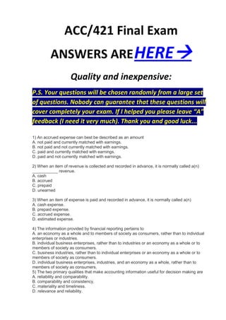 ACC/421 Final Exam
         ANSWERS ARE HERE
                    Quality and inexpensive:
P.S. Your questions will be chosen randomly from a large set
of questions. Nobody can guarantee that these questions will
cover completely your exam. If I helped you please leave “A”
feedback (I need it very much). Thank you and good luck...

1) An accrued expense can best be described as an amount
A. not paid and currently matched with earnings.
B. not paid and not currently matched with earnings.
C. paid and currently matched with earnings.
D. paid and not currently matched with earnings.

2) When an item of revenue is collected and recorded in advance, it is normally called a(n)
___________ revenue.
A. cash
B. accrued
C. prepaid
D. unearned

3) When an item of expense is paid and recorded in advance, it is normally called a(n)
A. cash expense.
B. prepaid expense.
C. accrued expense.
D. estimated expense.

4) The information provided by financial reporting pertains to
A. an economy as a whole and to members of society as consumers, rather than to individual
enterprises or industries.
B. individual business enterprises, rather than to industries or an economy as a whole or to
members of society as consumers.
C. business industries, rather than to individual enterprises or an economy as a whole or to
members of society as consumers.
D. individual business enterprises, industries, and an economy as a whole, rather than to
members of society as consumers.
5) The two primary qualities that make accounting information useful for decision making are
A. reliability and comparability.
B. comparability and consistency.
C. materiality and timeliness.
D. relevance and reliability.
 
