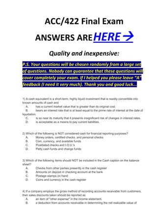 ACC/422 Final Exam
          ANSWERS ARE HERE
                      Quality and inexpensive:
P.S. Your questions will be chosen randomly from a large set
of questions. Nobody can guarantee that these questions will
cover completely your exam. If I helped you please leave “A”
feedback (I need it very much). Thank you and good luck...

1) A cash equivalent is a short-term, highly liquid investment that is readily convertible into
known amounts of cash and
   A.      has a current market value that is greater than its original cost.
   B.      bears an interest rate that is at least equal to the prime rate of interest at the date of
liquidation.
   C.      is so near its maturity that it presents insignificant risk of changes in interest rates.
   D.      is acceptable as a means to pay current liabilities.


2) Which of the following is NOT considered cash for financial reporting purposes?
   A.     Money orders, certified checks, and personal checks
   B.     Coin, currency, and available funds
   C.     Postdated checks and I.O.U.'s
   D.     Petty cash funds and change funds


3) Which of the following items should NOT be included in the Cash caption on the balance
sheet?
   A.     Checks from other parties presently in the cash register
   B.     Amounts on deposit in checking account at the bank
   C.     Postage stamps on hand
   D.     Coins and currency in the cash register


4) If a company employs the gross method of recording accounts receivable from customers,
then sales discounts taken should be reported as
   A.      an item of "other expense" in the income statement.
   B.      a deduction from accounts receivable in determining the net realizable value of
 