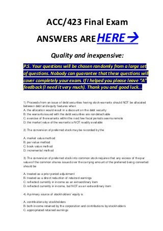 ACC/423 Final Exam
          ANSWERS ARE HERE
                     Quality and inexpensive:
P.S. Your questions will be chosen randomly from a large set
of questions. Nobody can guarantee that these questions will
cover completely your exam. If I helped you please leave “A”
feedback (I need it very much). Thank you and good luck...

1) Proceeds from an issue of debt securities having stock warrants should NOT be allocated
between debt and equity features when
A. the allocation would result in a discount on the debt security
B. the warrants issued with the debt securities are nondetachable
C. exercise of the warrants within the next few fiscal periods seems remote
D. the market value of the warrants is NOT readily available

2) The conversion of preferred stock may be recorded by the

A. market value method
B. par value method
C. book value method
D. incremental method

3) The conversion of preferred stock into common stock requires that any excess of the par
value of the common shares issued over the carrying amount of the preferred being converted
should be

A. treated as a prior period adjustment
B. treated as a direct reduction of retained earnings
C. reflected currently in income as an extraordinary item
D. reflected currently in income, but NOT as an extraordinary item

4) A primary source of stockholders' equity is

A. contributions by stockholders
B. both income retained by the corporation and contributions by stockholders
C. appropriated retained earnings
 
