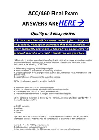 ACC/460 Final Exam
          ANSWERS ARE HERE
                     Quality and inexpensive:
P.S. Your questions will be chosen randomly from a large set
of questions. Nobody can guarantee that these questions will
cover completely your exam. If I helped you please leave “A”
feedback (I need it very much). Thank you and good luck...

1) Determining whether amounts are in conformity with generally accepted accounting principles
addresses the proper measurement of assets, liabilities, revenues, and expenses, which
includes all of the following EXCEPT the

A. consistency in applying accounting principles.
B. reasonableness of management’s accounting estimates.
C. proper application of valuation principles, such as cost, net reliable value, market value, and
present value.
D. reasonableness of management’s accounting policies.

2) The completeness assertion would be violated if


A. unbilled shipments occurred during the period.
B. fictitious sales transactions were included in accounts receivable.
C. the allowance for doubtful accounts was understated.
D. disclosure in the statements of pledged receivables was inadequate.

3) The concept of materiality is defined by the Financial Accounting Standards Board (FASB) in
terms of the judgment of the


A. FASB members.
B. auditor.
C. preparer.
D. users.

4) Section 11 of the Securities Act of 1933 uses the term material fact to limit the amount of
information required. Under the Act, the standard used to determine an item’s materiality


A. may be found in FASB pronouncements.
B. is the auditor’s professional judgment.
C. has been established by the SEC as a percent of net income or of total assets.
 