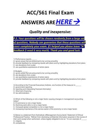 ACC/561 Final Exam
          ANSWERS ARE HERE
                     Quality and inexpensive:
P.S. Your questions will be chosen randomly from a large set
of questions. Nobody can guarantee that these questions will
cover completely your exam. If I helped you please leave “A”
feedback (I need it very much). Thank you and good luck...

1) Performance reports _____.
A. ignore areas that are presumed to be running smoothly
B. provide feedback by comparing results with plans and by highlighting deviations from plans
C. are deviations from a plan
D. are quantitative expressions of action plans

2) Budgets _____.
A. ignore areas that are presumed to be running smoothly
B. are deviations from a plan
C. are quantitative expressions of action plans
D. provide feedback by comparing results with plans and by highlighting deviations from plans


3) According to the Financial Executives Institute, one function of the treasurer is _____.
A. government reporting
B. reporting and interpreting financial information
C. Short term financing
D. tax administration


4) Which of the following is not a major factor causing changes in management accounting
today?
A. E-commerce is not a major factor.
B. Declining work ethic is not a major factor.
C. Increased global competition is not a major factor.
D. Increasing importance of the service sector of the economy is not a major factor.


5) Below is a statement from theInstitute ofManagement Accountants’ Statement of Ethical
Professional Practice. “Refrain from disclosing confidential information acquired in the course of
their work except when authorized, unless legally obligated to do so.” It is an example of _____.
A. integrity
B. competence
 