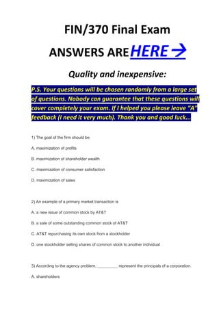 FIN/370 Final Exam
          ANSWERS ARE HERE
                     Quality and inexpensive:
P.S. Your questions will be chosen randomly from a large set
of questions. Nobody can guarantee that these questions will
cover completely your exam. If I helped you please leave “A”
feedback (I need it very much). Thank you and good luck...

1) The goal of the firm should be

A. maximization of profits

B. maximization of shareholder wealth

C. maximization of consumer satisfaction

D. maximization of sales




2) An example of a primary market transaction is

A. a new issue of common stock by AT&T

B. a sale of some outstanding common stock of AT&T

C. AT&T repurchasing its own stock from a stockholder

D. one stockholder selling shares of common stock to another individual




3) According to the agency problem, _________ represent the principals of a corporation.

A. shareholders
 