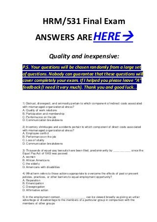 HRM/531 Final Exam
         ANSWERS ARE HERE
                    Quality and inexpensive:
P.S. Your questions will be chosen randomly from a large set
of questions. Nobody can guarantee that these questions will
cover completely your exam. If I helped you please leave “A”
feedback (I need it very much). Thank you and good luck...


1) Distrust, disrespect, and animosity pertain to which component of indirect costs associated
with mismanaged organizational stress?
A. Quality of work relations
B. Participation and membership
C. Performance on the job
D. Communication breakdowns

2) Inventory shrinkages and accidents pertain to which component of direct costs associated
with mismanaged organizational stress?
A. Employee conflict
B. Performance on the job
C. Loss of vitality
D. Communication breakdowns

3) Thousands of equal-pay lawsuits have been filed, predominantly by ___________ since the
Equal Pay Act of 1963 was passed
A. women
B. African Americans
C. the elderly
D. Americans with disabilities

4) What term refers to those actions appropriate to overcome the effects of past or present
policies, practices, or other barriers to equal employment opportunity?
A. Reparation
B. Emancipation
C. Desegregation
D. Affirmative action

5) In the employment context, _______________ can be viewed broadly as giving an unfair
advantage or disadvantage to the members of a particular group in comparison with the
members of other groups
 