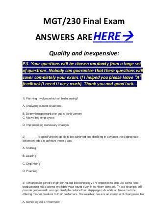 MGT/230 Final Exam
          ANSWERS ARE HERE
                     Quality and inexpensive:
P.S. Your questions will be chosen randomly from a large set
of questions. Nobody can guarantee that these questions will
cover completely your exam. If I helped you please leave “A”
feedback (I need it very much). Thank you and good luck...

1) Planning involves which of the following?

A. Analyzing current situations

B. Determining rewards for goals achievement
C. Motivating employees

D. Implementing necessary changes


2) _______ is specifying the goals to be achieved and deciding in advance the appropriate
actions needed to achieve those goals.

A. Staffing

B. Leading

C. Organizing

D. Planning


3) Advances in genetic engineering and biotechnology are expected to produce some food
products that will become available year-round even in northern climates. These changes will
provide grocers with an opportunity to reduce their shipping costs while at the same time,
offering fresher produce to their customers. These advances are an example of changes in the

A. technological environment
 