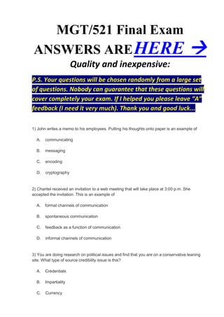 MGT/521 Final Exam
ANSWERS ARE HERE                                                                       
                      Quality and inexpensive:
P.S. Your questions will be chosen randomly from a large set
of questions. Nobody can guarantee that these questions will
cover completely your exam. If I helped you please leave “A”
feedback (I need it very much). Thank you and good luck...

1) John writes a memo to his employees. Putting his thoughts onto paper is an example of

  A.   communicating

  B.   messaging

  C.   encoding

  D.   cryptography


2) Chantel received an invitation to a web meeting that will take place at 3:00 p.m. She
accepted the invitation. This is an example of

  A.   formal channels of communication

  B.   spontaneous communication

  C.   feedback as a function of communication

  D.   informal channels of communication


3) You are doing research on political issues and find that you are on a conservative leaning
site. What type of source credibility issue is this?

  A.   Credentials

  B.   Impartiality

  C.   Currency
 