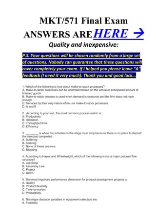 MKT/571 Final Exam
ANSWERS ARE HERE                                                                     
                    Quality and inexpensive:
P.S. Your questions will be chosen randomly from a large set
of questions. Nobody can guarantee that these questions will
cover completely your exam. If I helped you please leave “A”
feedback (I need it very much). Thank you and good luck...

1. Which of the following is true about make-to-stock processes?
A. Make-to-stock processes can be controlled based on the actual or anticipated amount of
finished goods
B. Make-to-stock process is used when demand is seasonal and the firm does not have
enough
C. Services by their very nature often use make-to-stock processes.
D. A and B

2. According to your text, the most common process metric is:
A. Productivity
B. Utilization
C. Throughput time
D. Efficiency

3. ________ is when the activities in the stage must stop because there is no place to deposit
the item just completed.
A. Buffering
B. Starving
C. None of these answers
D. Blocking

4. According to Hayes and Wheelwright, which of the following is not a major process flow
structure?
A. Job Shop
B. Assembly Line
C. Project
D. Batch

5. The most important performance dimension for product development projects is
A. Quality
B. Product flexibility
C. Time-to-market
D. Productivity

6. The major decision variables in equipment selection are:
A. Flexibility
 
