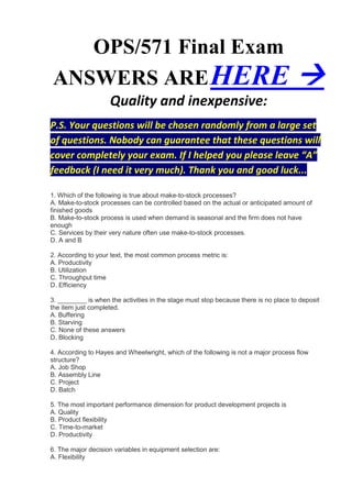 OPS/571 Final Exam
ANSWERS ARE HERE                                                                     
                    Quality and inexpensive:
P.S. Your questions will be chosen randomly from a large set
of questions. Nobody can guarantee that these questions will
cover completely your exam. If I helped you please leave “A”
feedback (I need it very much). Thank you and good luck...

1. Which of the following is true about make-to-stock processes?
A. Make-to-stock processes can be controlled based on the actual or anticipated amount of
finished goods
B. Make-to-stock process is used when demand is seasonal and the firm does not have
enough
C. Services by their very nature often use make-to-stock processes.
D. A and B

2. According to your text, the most common process metric is:
A. Productivity
B. Utilization
C. Throughput time
D. Efficiency

3. ________ is when the activities in the stage must stop because there is no place to deposit
the item just completed.
A. Buffering
B. Starving
C. None of these answers
D. Blocking

4. According to Hayes and Wheelwright, which of the following is not a major process flow
structure?
A. Job Shop
B. Assembly Line
C. Project
D. Batch

5. The most important performance dimension for product development projects is
A. Quality
B. Product flexibility
C. Time-to-market
D. Productivity

6. The major decision variables in equipment selection are:
A. Flexibility
 