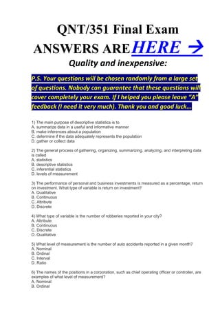 QNT/351 Final Exam
ANSWERS ARE HERE                                                                        
                     Quality and inexpensive:
P.S. Your questions will be chosen randomly from a large set
of questions. Nobody can guarantee that these questions will
cover completely your exam. If I helped you please leave “A”
feedback (I need it very much). Thank you and good luck...

1) The main purpose of descriptive statistics is to
A. summarize data in a useful and informative manner
B. make inferences about a population
C. determine if the data adequately represents the population
D. gather or collect data

2) The general process of gathering, organizing, summarizing, analyzing, and interpreting data
is called
A. statistics
B. descriptive statistics
C. inferential statistics
D. levels of measurement

3) The performance of personal and business investments is measured as a percentage, return
on investment. What type of variable is return on investment?
A. Qualitative
B. Continuous
C. Attribute
D. Discrete

4) What type of variable is the number of robberies reported in your city?
A. Attribute
B. Continuous
C. Discrete
D. Qualitative

5) What level of measurement is the number of auto accidents reported in a given month?
A. Nominal
B. Ordinal
C. Interval
D. Ratio

6) The names of the positions in a corporation, such as chief operating officer or controller, are
examples of what level of measurement?
A. Nominal
B. Ordinal
 