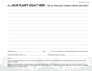 As a Blue                PlaneT leGaCY Hero ... tell us what your mission will be and why?
                                                                                                                                                          CUT ALONG DOTTED LINE




________________________________________________________________________________________________________

________________________________________________________________________________________________________

________________________________________________________________________________________________________

________________________________________________________________________________________________________

________________________________________________________________________________________________________

________________________________________________________________________________________________________

________________________________________________________________________________________________________

________________________________________________________________________________________________________

________________________________________________________________________________________________________

________________________________________________________________________________________________________

________________________________________________________________________________________________________

________________________________________________________________________________________________________

Child’s Name: (PRINT) ____________________________________________ Age: ________ o Yes, I have permission from my Parent/Guardian/Teacher to submit this essay.


Parent/Guardian/Teacher’s Name: (PRINT) ____________________________________Parent/Guardian/Teacher’s Signature ________________________________________


Address: ___________________________________________________________________________________________________________________________________

Enter the Underwater Odyssey essay contest for a chance to adopt a marine animal, see web site for more details www.underwaterodyssey.ca. Essay submissions will be
posted on our web site.

Mail entries to the following address: Underwater Odyssey, c/o Krista Dunlop & Associates Inc., World Exchange Plaza, 45 O’Connor Street, Suite 1150, Ottawa, Ontario K1P 1A4
CANADA Contest is run quarterly. Closing dates: January 31st, March 31st, June 30th, October 31st – ALL ENTRIES must reach Underwater Odyssey within 14 days of the closing date.
See inside back cover for submission details.
 