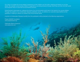 Our vision is to shape the young reader’s experience so that children can find order, meaning and beauty on our blue
planet. We carefully nurture young children’s imaginations, providing windows through which they can look into their world
and empower them to voice their environmental concerns.

Krista Dunlop & Associates Inc. believes the future of our environmental world rests in the hands of our young children.
Through the creation of our Underwater Odyssey publication series, we address our corporate responsibility as their
guardians in helping to resolve our present day environmental issues.

A portion of Underwater Odyssey’s profits from this publication will be directed to the following organizations:

Project AWARE Foundation
www.projectaware.org

Clearwater Marine Aquarium
www.seewinter.com
 