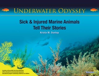 Underwater Odyssey
                                    Sick & Injured Marine Animals
                                           Tell Their Stories
                                                            Krista M. Dunlop




A portion of the profits from this publication
will be directed to environmental awareness
educational program fundraising initiatives for children.
                                                                               Volume: 1
 