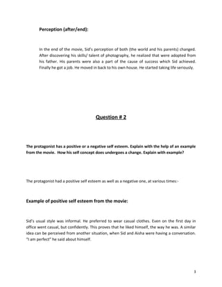 Perception (after/end):


       In the end of the movie, Sid’s perception of both (the world and his parents) changed.
       After discovering his skills/ talent of photography, he realized that were adopted from
       his father. His parents were also a part of the cause of success which Sid achieved.
       Finally he got a job. He moved in back to his own house. He started taking life seriously.




                                        Question # 2



The protagonist has a positive or a negative self esteem. Explain with the help of an example
from the movie. How his self concept does undergoes a change. Explain with example?




The protagonist had a positive self esteem as well as a negative one, at various times:-



Example of positive self esteem from the movie:


Sid’s usual style was informal. He preferred to wear casual clothes. Even on the first day in
office went casual, but confidently. This proves that he liked himself, the way he was. A similar
idea can be perceived from another situation, when Sid and Aisha were having a conversation.
“I am perfect” he said about himself.




                                                                                               3
 