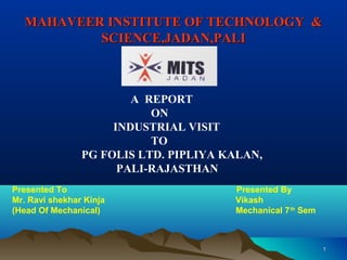MAHAVEER INSTITUTE OF TECHNOLOGY &MAHAVEER INSTITUTE OF TECHNOLOGY &
SCIENCE,JADAN,PALISCIENCE,JADAN,PALI
11
A REPORT
ON
INDUSTRIAL VISIT
TO
PG FOLIS LTD. PIPLIYA KALAN,
PALI-RAJASTHAN
Presented To Presented By
Mr. Ravi shekhar Kinja Vikash
(Head Of Mechanical) Mechanical 7th
Sem
 