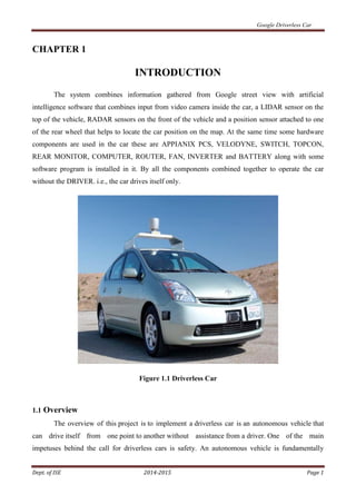 Google Driverless Car
Dept. of ISE 2014-2015 Page 1
CHAPTER 1
INTRODUCTION
The system combines information gathered from Google street view with artificial
intelligence software that combines input from video camera inside the car, a LIDAR sensor on the
top of the vehicle, RADAR sensors on the front of the vehicle and a position sensor attached to one
of the rear wheel that helps to locate the car position on the map. At the same time some hardware
components are used in the car these are APPIANIX PCS, VELODYNE, SWITCH, TOPCON,
REAR MONITOR, COMPUTER, ROUTER, FAN, INVERTER and BATTERY along with some
software program is installed in it. By all the components combined together to operate the car
without the DRIVER. i.e., the car drives itself only.
Figure 1.1 Driverless Car
1.1 Overview
The overview of this project is to implement a driverless car is an autonomous vehicle that
can drive itself from one point to another without assistance from a driver. One of the main
impetuses behind the call for driverless cars is safety. An autonomous vehicle is fundamentally
 