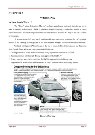 Google Driverless Car
Dept. of ISE 2014-2015 Page 10
CHAPTER 5
WORKING
5.1 How does it Work…?
The “driver” sets a destination. The car’s software calculates a route and starts the car on its
way. A rotating, roof-mounted LIDAR (Light Detection and Ranging - a technology similar to radar)
sensor monitors a 60-meter range around the car and creates a dynamic 3D map of the car’s current
environment.
A sensor on the left rear wheel monitors sideways movement to detect the car’s position
relative to the 3-D map. Radar systems in the front and rear bumpers calculate distances to obstacles.
Artificial intelligence (AI) software in the car is connected to all the sensors and has input
from Google Street View and video cameras inside the car.
t their self-driving cars approved by the DMV.
-driving cars.
iver is suddenly needed.
Figure 5.1 Working
 