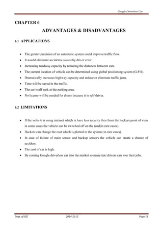 Google Driverless Car
Dept. of ISE 2014-2015 Page 11
CHAPTER 6
ADVANTAGES & DISADVANTAGES
6.1 APPLICATIONS
 The greater precision of an automatic system could improve traffic flow.
 It would eliminate accidents caused by driver error.
 Increasing roadway capacity by reducing the distances between cars.
 The current location of vehicle can be determined using global positioning system (G.P.S).
 Dramatically increases highway capacity and reduce or eliminate traffic jams.
 Time will be saved in the traffic.
 The car itself park at the parking area.
 No license will be needed for driver because it is self-driver.
6.2 LIMITATIONS
 If the vehicle is using internet which is have less security then from the hackers point of view
in some cases the vehicle can be switched off on the road(in rare cases).
 Hackers can change the rout which is plotted in the system (in rare cases).
 In case of failure of main sensor and backup sensors the vehicle can create a chance of
accident.
 The cost of car is high.
 By coming Google driverless car into the market so many taxi drivers can lose their jobs.
 