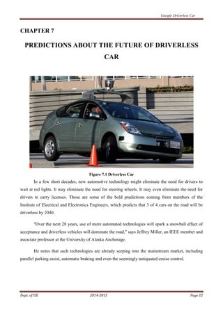 Google Driverless Car
Dept. of ISE 2014-2015 Page 12
CHAPTER 7
PREDICTIONS ABOUT THE FUTURE OF DRIVERLESS
CAR
Figure 7.1 Driverless Car
In a few short decades, new automotive technology might eliminate the need for drivers to
wait at red lights. It may eliminate the need for steering wheels. It may even eliminate the need for
drivers to carry licenses. Those are some of the bold predictions coming from members of the
Institute of Electrical and Electronics Engineers, which predicts that 3 of 4 cars on the road will be
driverless by 2040.
"Over the next 28 years, use of more automated technologies will spark a snowball effect of
acceptance and driverless vehicles will dominate the road," says Jeffrey Miller, an IEEE member and
associate professor at the University of Alaska Anchorage.
He notes that such technologies are already seeping into the mainstream market, including
parallel parking assist, automatic braking and even the seemingly antiquated cruise control.
 