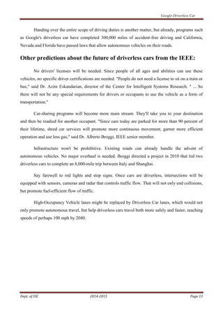 Google Driverless Car
Dept. of ISE 2014-2015 Page 13
Handing over the entire scope of driving duties is another matter, but already, programs such
as Google's driverless car have completed 300,000 miles of accident-free driving and California,
Nevada and Florida have passed laws that allow autonomous vehicles on their roads.
Other predictions about the future of driverless cars from the IEEE:
No drivers' licenses will be needed. Since people of all ages and abilities can use these
vehicles, no specific driver certifications are needed. "People do not need a license to sit on a train or
bus," said Dr. Azim Eskandarian, director of the Center for Intelligent Systems Research. " ... So
there will not be any special requirements for drivers or occupants to use the vehicle as a form of
transportation."
Car-sharing programs will become more main stream. They'll take you to your destination
and then be readied for another occupant. "Since cars today are parked for more than 90 percent of
their lifetime, shred car services will promote more continuous movement, garner more efficient
operation and use less gas," said Dr. Alberto Broggi, IEEE senior member.
Infrastructure won't be prohibitive. Existing roads can already handle the advent of
autonomous vehicles. No major overhaul is needed. Broggi directed a project in 2010 that led two
driverless cars to complete an 8,000-mile trip between Italy and Shanghai.
Say farewell to red lights and stop signs. Once cars are driverless, intersections will be
equipped with sensors, cameras and radar that controls traffic flow. That will not only end collisions,
but promote fuel-efficient flow of traffic.
High-Occupancy Vehicle lanes might be replaced by Driverless Car lanes, which would not
only promote autonomous travel, but help driverless cars travel both more safely and faster, reaching
speeds of perhaps 100 mph by 2040.
 