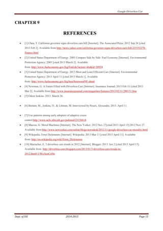 Google Driverless Car
Dept. of ISE 2014-2015 Page 15
CHAPTER 9
REFERENCES
 [1] Chea, T. California governor signs driverless cars bill [Internet]. The Associated Press; 2012 Sep 26 [cited
2013 Feb 2]. Available from:http://news.yahoo.com/california-governor-signs-driverless-cars-bill-225332278–
finance.html
 [2] United States Department of Energy. 2005 Compare Side by Side: Fuel Economy [Internet]. Environmental
Protection Agency; 2005 [cited 2013 March 2]. Available
from: http://www.fueleconomy.gov/feg/Find.do?action=sbs&id=20934
 [3] United States Department of Energy. 2013 Most and Least Efficient Cars [Internet]. Environmental
Protection Agency; 2013 April 11 [cited 2013 March 1]. Available
from: http://www.fueleconomy.gov/feg/best/bestworstNF.shtml
 [4] Newman, G. A Future Filled with Driverless Cars [Internet]. Insurance Journal; 2013 Feb 11 [cited 2013
Mar 2]. Available from:http://www.insurancejournal.com/magazines/features/2013/02/11/280151.htm
 [5] Odest Jenkins. 2013. March 26.
 [6] Bertam, M., Jenkins, O., & Littman, M. Interviewed by Peseri, Alexandra. 2013. April 11.
 [7] Use patterns among early adopters of adaptive cruise
control.http://www.ncbi.nlm.nih.gov/pubmed/23156618
 [8] Marcus, G. Moral Machines [Internet]. The New Yorker; 2012 Nov 27[cited 2013 April 15] 2012 Nov 27.
Available from:http://www.newyorker.com/online/blogs/newsdesk/2012/11/google-driverless-car-morality.html
 [9] Wikipedia. Ernst Dickmanns [Internet]. Wikipedia; 2013 Mar 13 [cited 2013 April 11]. Available
from: http://en.wikipedia.org/wiki/Ernst_Dickmanns
 [10] Mariacher, E. 3 driverless cars trends in 2012 [Internet]. Blogger; 2013. Jan 2 [cited 2013 April 13].
Available from: http://driverless-cars.blogspot.com/2013/01/3-driverless-cars-trends-in-
2012.html#.UWoAenCrJ0o
 