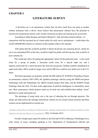 Google Driverless Car
Dept. of ISE 2014-2015 Page 3
CHAPTER 2
LITERATURE SURVEY
A driverless car is an autonomous vehicle that can drive itself from one point to another
without assistance from a driver. Some believe that autonomous vehicles have the potential to
transform the transportation industry while virtually eliminating accidents and cleaning up the environment.
According to urban designer and futurist Michael E. Arth, driverless electricvehicles—in
conjunction with the increased use of virtual reality for work, travel, and pleasure— could reduce the
world's 800,000,000 vehicles to a fraction of that number within a few decades.
Arth claims that this would be possible if almost all private cars requiring drivers, which are
not in use and parked 90% of the time, would be traded for public self-driving taxis that would be in
near constant use.
This would also allow for getting the appropriate vehicle for the particular need —a bus could
come for a group of people, a limousine could come for a special night out, and a
Segway could come for a short trip down the street for one person. Children could be chauffeured in
supervised safety, DUIs would no longer exist, and 41,000 lives could be save death year in the U.S.
alone.
Driverless passenger car programs include the 800 million EC EUREKA Prometheus Project
on autonomous vehicles (1987-1995), the 2getthere passenger vehicles (using the FROG-navigation
technology) from the Netherlands, the ARGO research project from Italy, and the DARPA Grand
Challenge from the USA. For then wider application of artificial intelligence to automobiles smart
cars. Most autonomous vehicle projects made use of stock cars and modified them adding “smart”
hardware to create automated cars.
The advantage of using stock cars is the ease of obtaining the car through sponsors. The
stocks cars help convey the message autonomous vehicles are not science fiction anymore and these
systems can be implemented on normal cars.
“Google’s Driverless Car Draws Political Power: Internet Giant Hones Its Lobbying Skills in State
Capitols; Giving Test Drives to Lawmakers”, WSJ, 12 October 2012:
Overall, Google spent nearly $9 million in the first half of 2012 lobbying in Washington for a
wide variety of issues, including speaking to U.S. Department of Transportation officials and
 