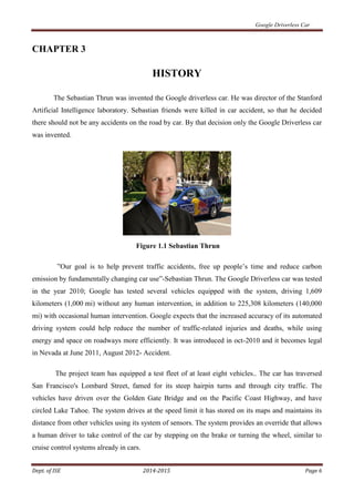 Google Driverless Car
Dept. of ISE 2014-2015 Page 6
CHAPTER 3
HISTORY
The Sebastian Thrun was invented the Google driverless car. He was director of the Stanford
Artificial Intelligence laboratory. Sebastian friends were killed in car accident, so that he decided
there should not be any accidents on the road by car. By that decision only the Google Driverless car
was invented.
Figure 1.1 Sebastian Thrun
”Our goal is to help prevent traffic accidents, free up people’s time and reduce carbon
emission by fundamentally changing car use”-Sebastian Thrun. The Google Driverless car was tested
in the year 2010; Google has tested several vehicles equipped with the system, driving 1,609
kilometers (1,000 mi) without any human intervention, in addition to 225,308 kilometers (140,000
mi) with occasional human intervention. Google expects that the increased accuracy of its automated
driving system could help reduce the number of traffic-related injuries and deaths, while using
energy and space on roadways more efficiently. It was introduced in oct-2010 and it becomes legal
in Nevada at June 2011, August 2012- Accident.
The project team has equipped a test fleet of at least eight vehicles.. The car has traversed
San Francisco's Lombard Street, famed for its steep hairpin turns and through city traffic. The
vehicles have driven over the Golden Gate Bridge and on the Pacific Coast Highway, and have
circled Lake Tahoe. The system drives at the speed limit it has stored on its maps and maintains its
distance from other vehicles using its system of sensors. The system provides an override that allows
a human driver to take control of the car by stepping on the brake or turning the wheel, similar to
cruise control systems already in cars.
 