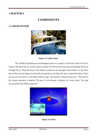 Google Driverless Car
Dept. of ISE 2014-2015 Page 7
CHAPTER 4
COMPONENTS
4.1 LIDAR SENSOR
Figure 4.1 Lidar sensor
The LIDAR (Light detection and Ranging) sensor is a scanner. It will rotate in the circle. It is
fixed on the top of the car. In the scanner contains the 64 lasers that are send surroundings of the car
through the air. These the laser is hits objects around the car and again comes back to it. By these
known How far that objects are from the car and also it calculates the time to reach that object. These
are can see in monitor in a 3D object with the map. The monitor is fixed in front seat. “The heart of
the system generates a detailed 3D map of environment (velodyne 64- beam laser). The map
accessed from the GPRS connection.
Figure 4.1 Road
 