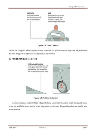 Google Driverless Car
Dept. of ISE 2014-2015 Page 9
Figure 4.3 Video Camera
By that the computer will recognize moving obstacles like pedestrians and bicyclists. Its position on
the map. The position of the car can be seen on the monitor.
4.4 POSITION ESTIMATOR
Figure 4.4 Position Estimator
A sensor mounted on the left rear wheel. By these sensor only measures small movements made
by the car and helps to accurately locate its position on the map. The position of the car can be seen
on the monitor.
 