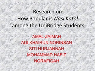 Research on:
How Popular is Nasi Katok
among the UniBridge Students
AMAL ZAIMAH
ADI KHAIRUN NORINSAN
SITI NURJANNAH
MOHAMMAD HAFIZ
NORAFIQAH
 