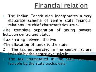 1. The Indian Constitution incorporates a very
elaborate scheme of centre state financial
relations. Its chief characteristics are :-
•The complete separation of taxing powers
between centre and states
•Tax sharing between the two
•The allocation of funds to the state
2 The tax enumerated in the centre list are
leviable by the centre exclusively.
3. The tax enumerated in the state list are
leviable by the state exclusively.
 