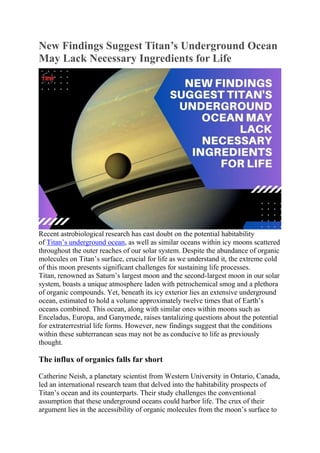 New Findings Suggest Titan’s Underground Ocean
May Lack Necessary Ingredients for Life
Recent astrobiological research has cast doubt on the potential habitability
of Titan’s underground ocean, as well as similar oceans within icy moons scattered
throughout the outer reaches of our solar system. Despite the abundance of organic
molecules on Titan’s surface, crucial for life as we understand it, the extreme cold
of this moon presents significant challenges for sustaining life processes.
Titan, renowned as Saturn’s largest moon and the second-largest moon in our solar
system, boasts a unique atmosphere laden with petrochemical smog and a plethora
of organic compounds. Yet, beneath its icy exterior lies an extensive underground
ocean, estimated to hold a volume approximately twelve times that of Earth’s
oceans combined. This ocean, along with similar ones within moons such as
Enceladus, Europa, and Ganymede, raises tantalizing questions about the potential
for extraterrestrial life forms. However, new findings suggest that the conditions
within these subterranean seas may not be as conducive to life as previously
thought.
The influx of organics falls far short
Catherine Neish, a planetary scientist from Western University in Ontario, Canada,
led an international research team that delved into the habitability prospects of
Titan’s ocean and its counterparts. Their study challenges the conventional
assumption that these underground oceans could harbor life. The crux of their
argument lies in the accessibility of organic molecules from the moon’s surface to
 
