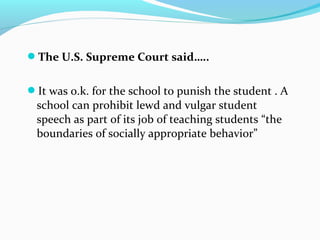 The U.S. Supreme Court said…..
It was o.k. for the school to punish the student . A
school can prohibit lewd and vulgar student
speech as part of its job of teaching students “the
boundaries of socially appropriate behavior”
 