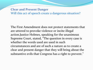 Clear and Present Danger
Will this act of speech create a dangerous situation?
The First Amendment does not protect statements that
are uttered to provoke violence or incite illegal
action.Justice Holmes, speaking for the unanimous
Supreme Court, stated, “The question in every case is
whether the words used are used in such
circumstances and are of such a nature as to create a
clear and present danger that they will bring about the
substantive evils that Congress has a right to prevent.”
 
