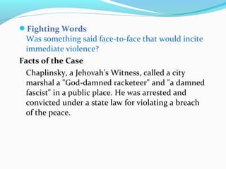 Fighting Words
Was something said face-to-face that would incite
immediate violence?
Facts of the Case
Chaplinsky, a Jehovah's Witness, called a city
marshal a "God-damned racketeer" and "a damned
fascist" in a public place. He was arrested and
convicted under a state law for violating a breach
of the peace.
 