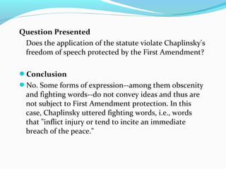 Question Presented
Does the application of the statute violate Chaplinsky's
freedom of speech protected by the First Amendment?
Conclusion
No. Some forms of expression--among them obscenity
and fighting words--do not convey ideas and thus are
not subject to First Amendment protection. In this
case, Chaplinsky uttered fighting words, i.e., words
that "inflict injury or tend to incite an immediate
breach of the peace."
 